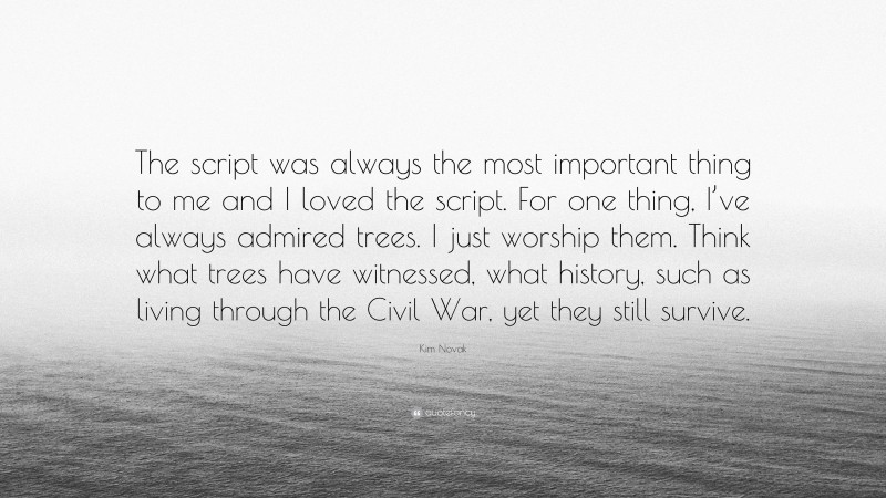 Kim Novak Quote: “The script was always the most important thing to me and I loved the script. For one thing, I’ve always admired trees. I just worship them. Think what trees have witnessed, what history, such as living through the Civil War, yet they still survive.”