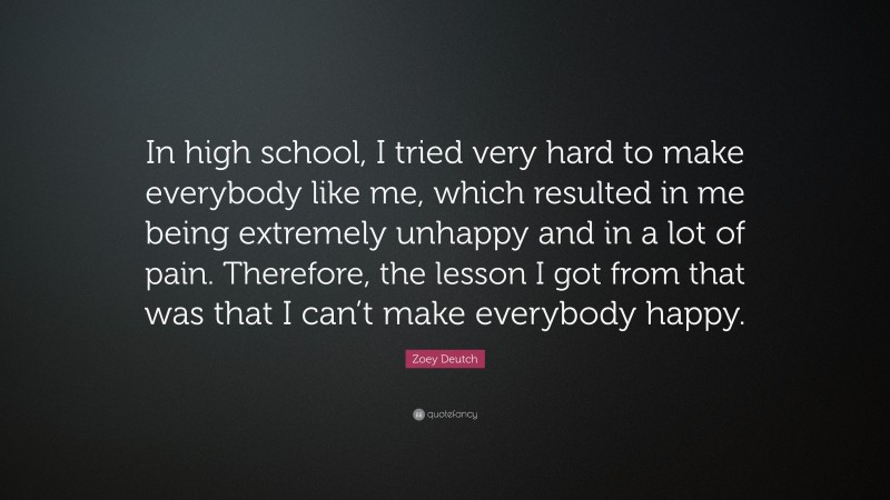 Zoey Deutch Quote: “In high school, I tried very hard to make everybody like me, which resulted in me being extremely unhappy and in a lot of pain. Therefore, the lesson I got from that was that I can’t make everybody happy.”