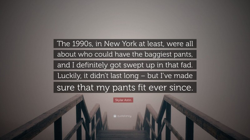 Skylar Astin Quote: “The 1990s, in New York at least, were all about who could have the baggiest pants, and I definitely got swept up in that fad. Luckily, it didn’t last long – but I’ve made sure that my pants fit ever since.”