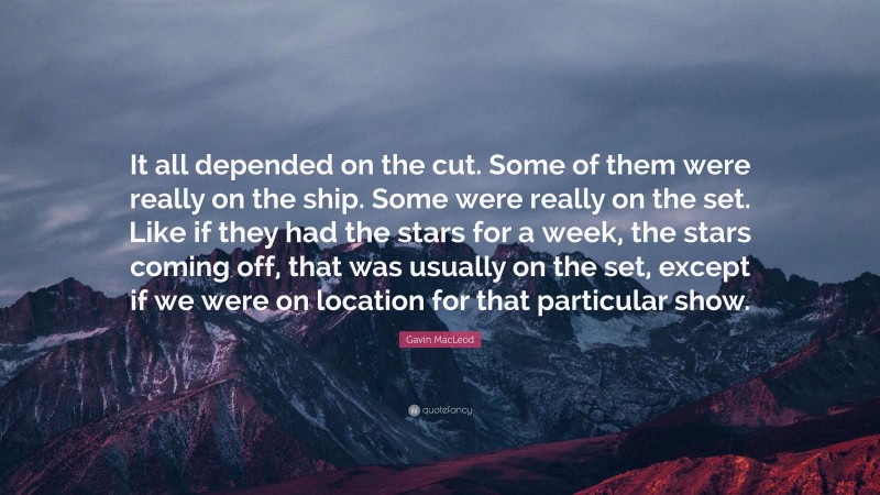 Gavin MacLeod Quote: “It all depended on the cut. Some of them were really on the ship. Some were really on the set. Like if they had the stars for a week, the stars coming off, that was usually on the set, except if we were on location for that particular show.”