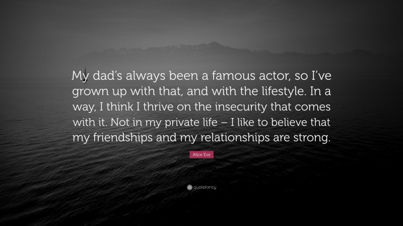 Alice Eve Quote: “My dad’s always been a famous actor, so I’ve grown up with that, and with the lifestyle. In a way, I think I thrive on the insecurity that comes with it. Not in my private life – I like to believe that my friendships and my relationships are strong.”