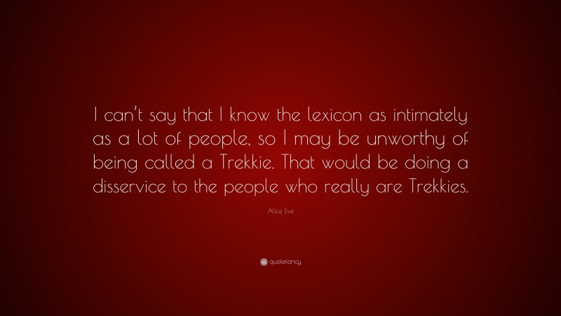 Alice Eve Quote: “I can’t say that I know the lexicon as intimately as a lot of people, so I may be unworthy of being called a Trekkie. That would be doing a disservice to the people who really are Trekkies.”