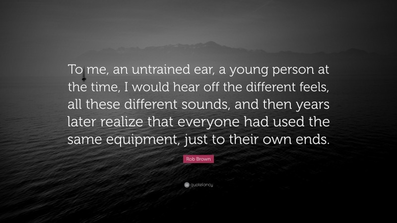 Rob Brown Quote: “To me, an untrained ear, a young person at the time, I would hear off the different feels, all these different sounds, and then years later realize that everyone had used the same equipment, just to their own ends.”
