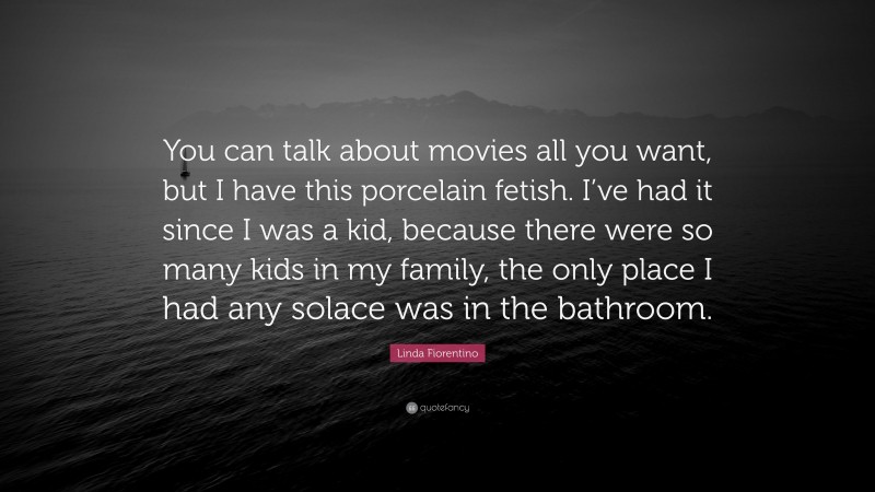 Linda Fiorentino Quote: “You can talk about movies all you want, but I have this porcelain fetish. I’ve had it since I was a kid, because there were so many kids in my family, the only place I had any solace was in the bathroom.”