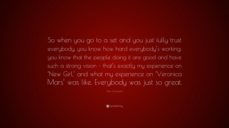 Max Greenfield Quote: “So when you go to a set and you just fully trust everybody, you know how hard everybody’s working, you know that the people doing it are good and have such a strong vision – that’s exactly my experience on ‘New Girl,’ and what my experience on ‘Veronica Mars’ was like. Everybody was just so great.”