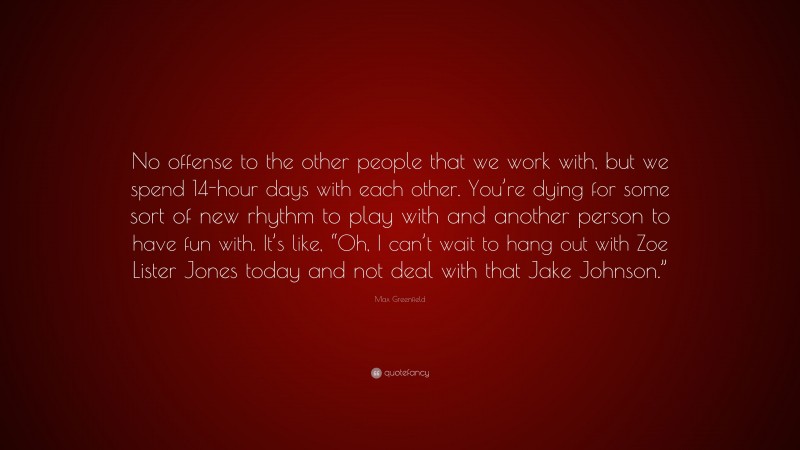 Max Greenfield Quote: “No offense to the other people that we work with, but we spend 14-hour days with each other. You’re dying for some sort of new rhythm to play with and another person to have fun with. It’s like, “Oh, I can’t wait to hang out with Zoe Lister Jones today and not deal with that Jake Johnson.””