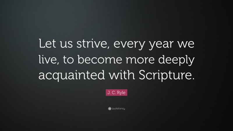 J. C. Ryle Quote: “Let us strive, every year we live, to become more deeply acquainted with Scripture.”