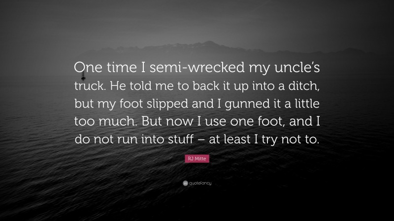 RJ Mitte Quote: “One time I semi-wrecked my uncle’s truck. He told me to back it up into a ditch, but my foot slipped and I gunned it a little too much. But now I use one foot, and I do not run into stuff – at least I try not to.”