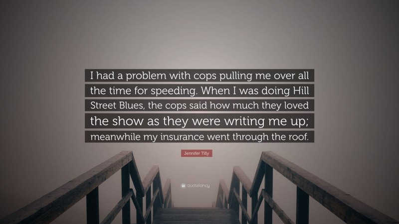 Jennifer Tilly Quote: “I had a problem with cops pulling me over all the time for speeding. When I was doing Hill Street Blues, the cops said how much they loved the show as they were writing me up; meanwhile my insurance went through the roof.”