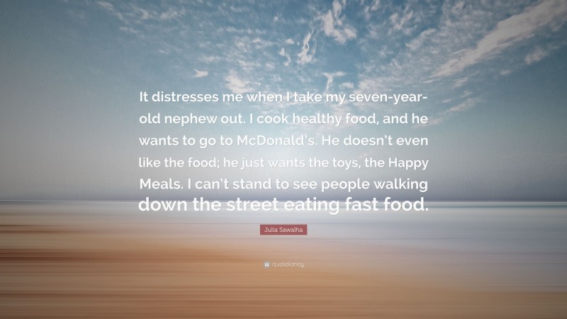 Julia Sawalha Quote: “It distresses me when I take my seven-year-old nephew out. I cook healthy food, and he wants to go to McDonald’s. He doesn’t even like the food; he just wants the toys, the Happy Meals. I can’t stand to see people walking down the street eating fast food.”