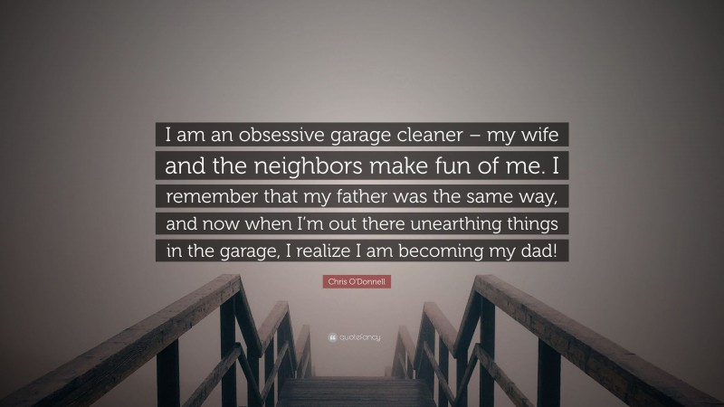 Chris O'Donnell Quote: “I am an obsessive garage cleaner – my wife and the neighbors make fun of me. I remember that my father was the same way, and now when I’m out there unearthing things in the garage, I realize I am becoming my dad!”