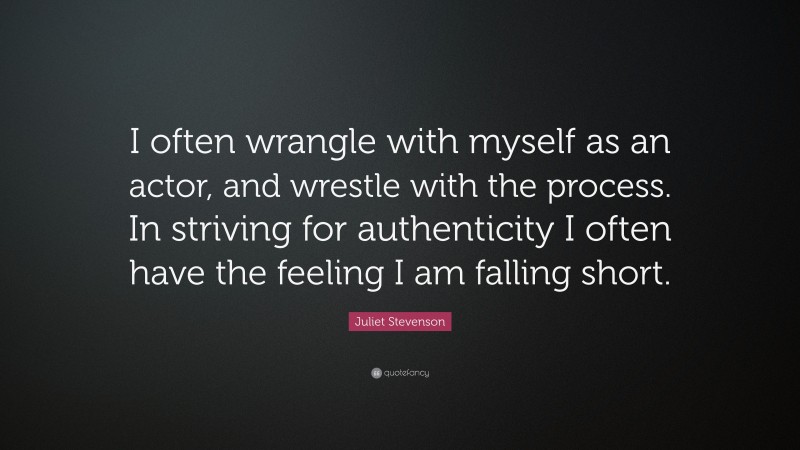 Juliet Stevenson Quote: “I often wrangle with myself as an actor, and wrestle with the process. In striving for authenticity I often have the feeling I am falling short.”