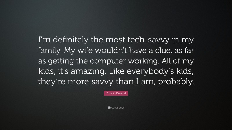 Chris O'Donnell Quote: “I’m definitely the most tech-savvy in my family. My wife wouldn’t have a clue, as far as getting the computer working. All of my kids, it’s amazing. Like everybody’s kids, they’re more savvy than I am, probably.”