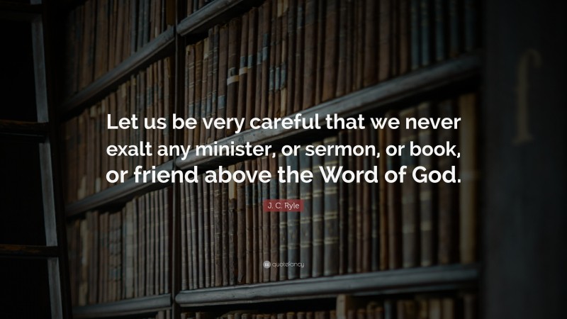 J. C. Ryle Quote: “Let us be very careful that we never exalt any minister, or sermon, or book, or friend above the Word of God.”