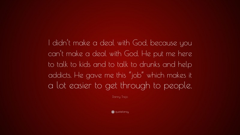Danny Trejo Quote: “I didn’t make a deal with God, because you can’t make a deal with God. He put me here to talk to kids and to talk to drunks and help addicts. He gave me this “job” which makes it a lot easier to get through to people.”