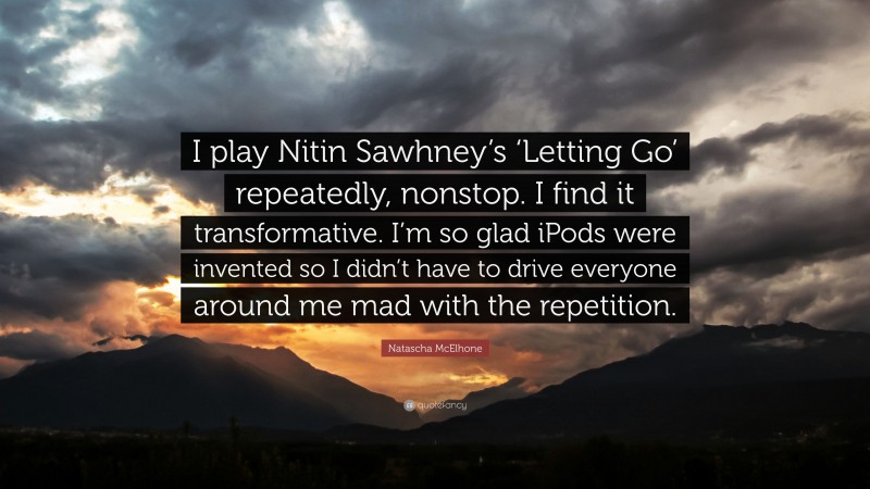 Natascha McElhone Quote: “I play Nitin Sawhney’s ‘Letting Go’ repeatedly, nonstop. I find it transformative. I’m so glad iPods were invented so I didn’t have to drive everyone around me mad with the repetition.”