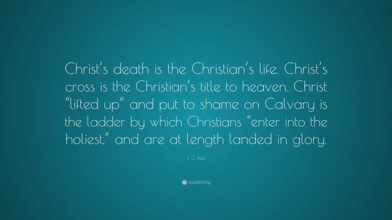J. C. Ryle Quote: “Christ’s death is the Christian’s life. Christ’s cross is the Christian’s title to heaven. Christ “lifted up” and put to shame on Calvary is the ladder by which Christians “enter into the holiest,” and are at length landed in glory.”