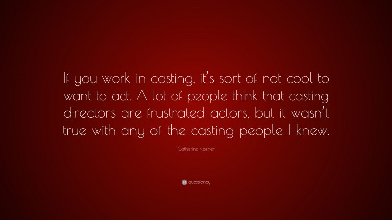 Catherine Keener Quote: “If you work in casting, it’s sort of not cool to want to act. A lot of people think that casting directors are frustrated actors, but it wasn’t true with any of the casting people I knew.”