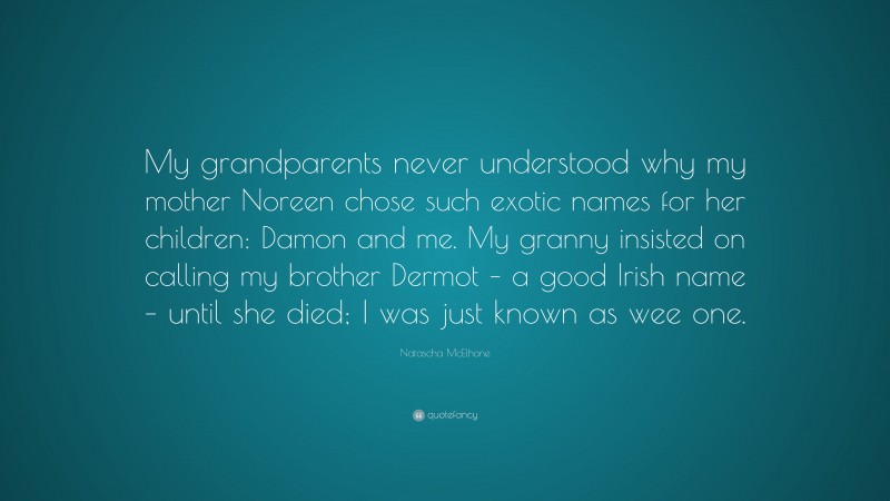 Natascha McElhone Quote: “My grandparents never understood why my mother Noreen chose such exotic names for her children: Damon and me. My granny insisted on calling my brother Dermot – a good Irish name – until she died; I was just known as wee one.”