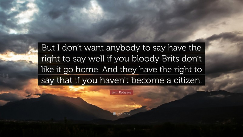 Lynn Redgrave Quote: “But I don’t want anybody to say have the right to say well if you bloody Brits don’t like it go home. And they have the right to say that if you haven’t become a citizen.”