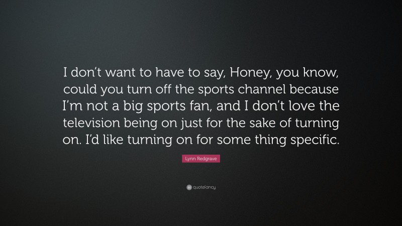 Lynn Redgrave Quote: “I don’t want to have to say, Honey, you know, could you turn off the sports channel because I’m not a big sports fan, and I don’t love the television being on just for the sake of turning on. I’d like turning on for some thing specific.”