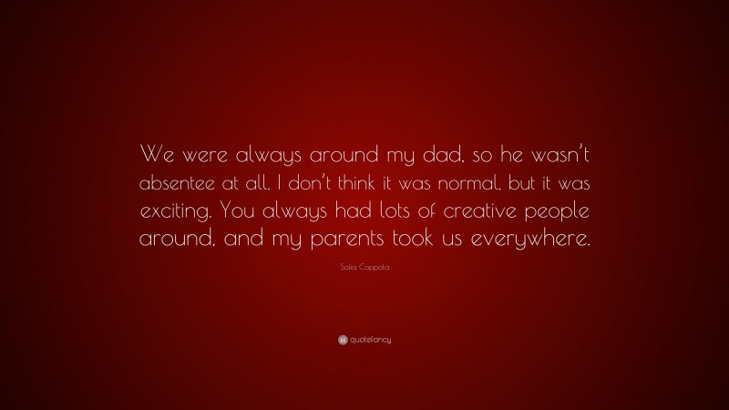 Sofia Coppola Quote: “We were always around my dad, so he wasn’t absentee at all. I don’t think it was normal, but it was exciting. You always had lots of creative people around, and my parents took us everywhere.”