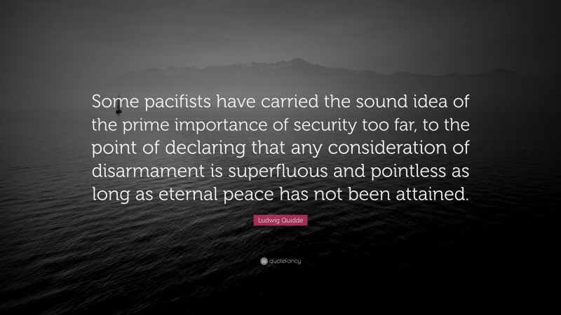 Ludwig Quidde Quote: “Some pacifists have carried the sound idea of the prime importance of security too far, to the point of declaring that any consideration of disarmament is superfluous and pointless as long as eternal peace has not been attained.”