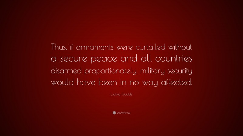 Ludwig Quidde Quote: “Thus, if armaments were curtailed without a secure peace and all countries disarmed proportionately, military security would have been in no way affected.”