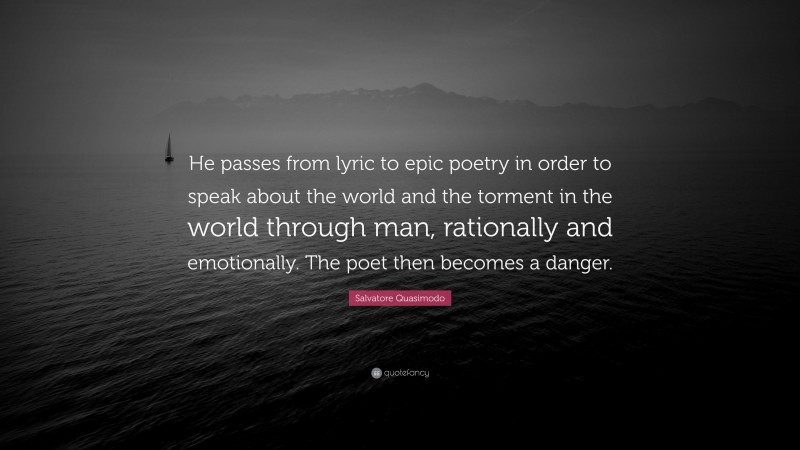 Salvatore Quasimodo Quote: “He passes from lyric to epic poetry in order to speak about the world and the torment in the world through man, rationally and emotionally. The poet then becomes a danger.”