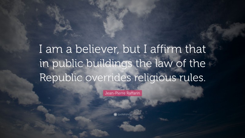 Jean-Pierre Raffarin Quote: “I am a believer, but I affirm that in public buildings the law of the Republic overrides religious rules.”