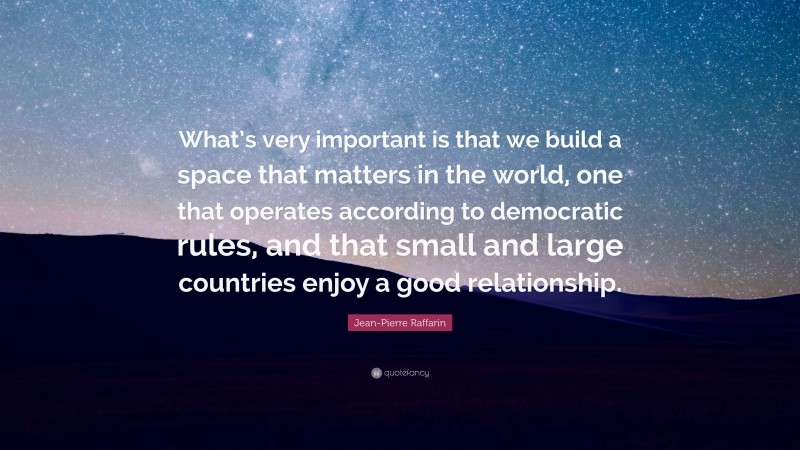 Jean-Pierre Raffarin Quote: “What’s very important is that we build a space that matters in the world, one that operates according to democratic rules, and that small and large countries enjoy a good relationship.”