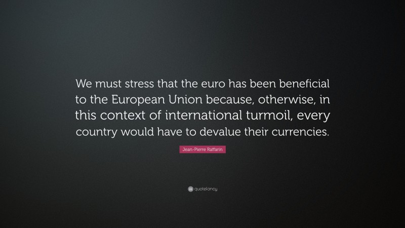 Jean-Pierre Raffarin Quote: “We must stress that the euro has been beneficial to the European Union because, otherwise, in this context of international turmoil, every country would have to devalue their currencies.”