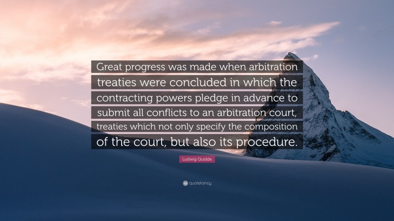 Ludwig Quidde Quote: “Great progress was made when arbitration treaties were concluded in which the contracting powers pledge in advance to submit all conflicts to an arbitration court, treaties which not only specify the composition of the court, but also its procedure.”