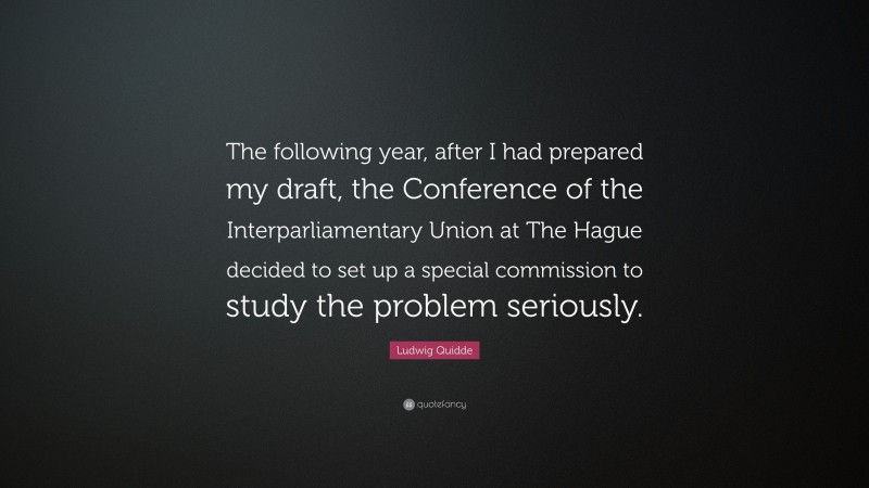 Ludwig Quidde Quote: “The following year, after I had prepared my draft, the Conference of the Interparliamentary Union at The Hague decided to set up a special commission to study the problem seriously.”