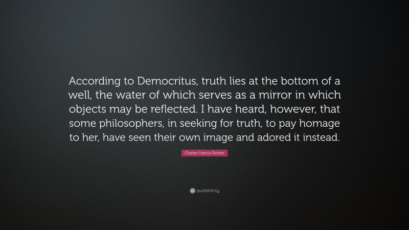 Charles Francis Richter Quote: “According to Democritus, truth lies at the bottom of a well, the water of which serves as a mirror in which objects may be reflected. I have heard, however, that some philosophers, in seeking for truth, to pay homage to her, have seen their own image and adored it instead.”