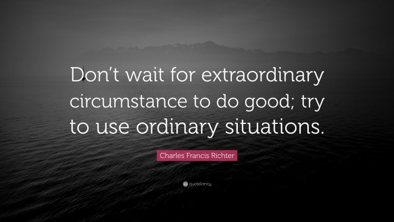 Charles Francis Richter Quote: “Don’t wait for extraordinary circumstance to do good; try to use ordinary situations.”
