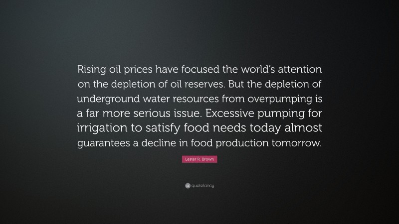 Lester R. Brown Quote: “Rising oil prices have focused the world’s attention on the depletion of oil reserves. But the depletion of underground water resources from overpumping is a far more serious issue. Excessive pumping for irrigation to satisfy food needs today almost guarantees a decline in food production tomorrow.”