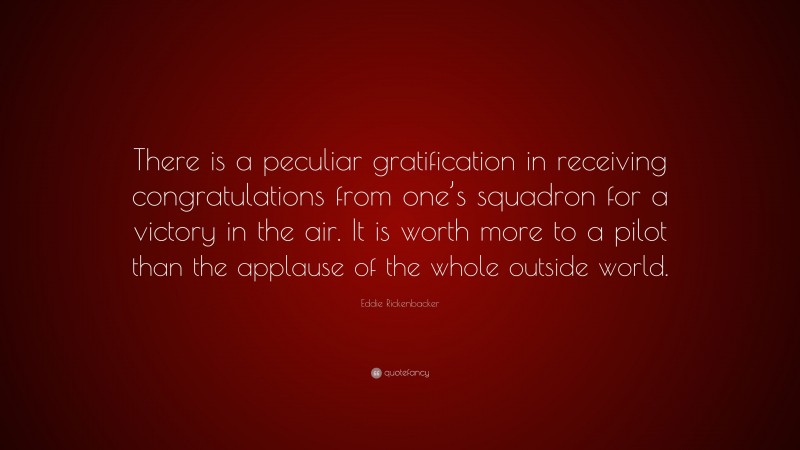 Eddie Rickenbacker Quote: “There is a peculiar gratification in receiving congratulations from one’s squadron for a victory in the air. It is worth more to a pilot than the applause of the whole outside world.”