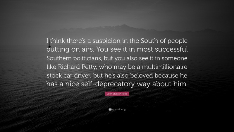 John Shelton Reed Quote: “I think there’s a suspicion in the South of people putting on airs. You see it in most successful Southern politicians, but you also see it in someone like Richard Petty, who may be a multimillionaire stock car driver, but he’s also beloved because he has a nice self-deprecatory way about him.”