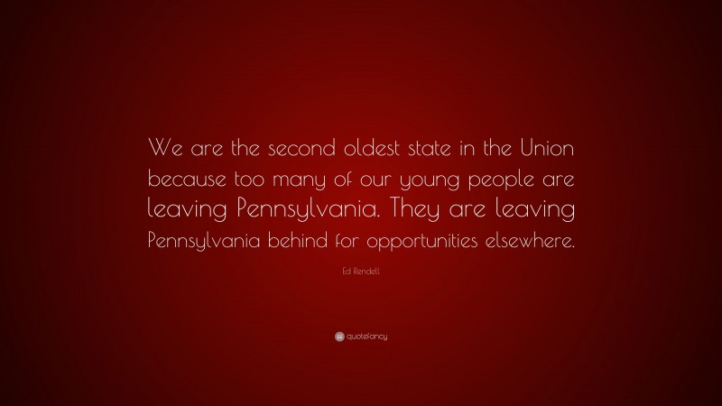 Ed Rendell Quote: “We are the second oldest state in the Union because too many of our young people are leaving Pennsylvania. They are leaving Pennsylvania behind for opportunities elsewhere.”