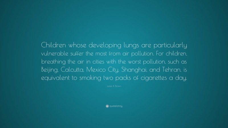 Lester R. Brown Quote: “Children whose developing lungs are particularly vulnerable suffer the most from air pollution. For children, breathing the air in cities with the worst pollution, such as Beijing, Calcutta, Mexico City, Shanghai, and Tehran, is equivalent to smoking two packs of cigarettes a day.”