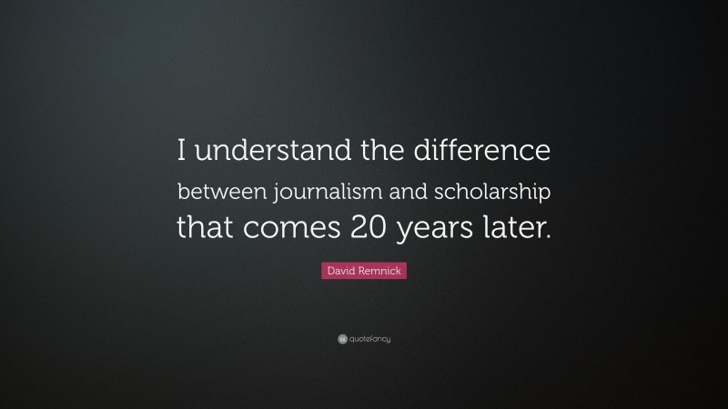 David Remnick Quote: “I understand the difference between journalism and scholarship that comes 20 years later.”