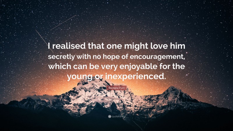 Barbara Pym Quote: “I realised that one might love him secretly with no hope of encouragement, which can be very enjoyable for the young or inexperienced.”