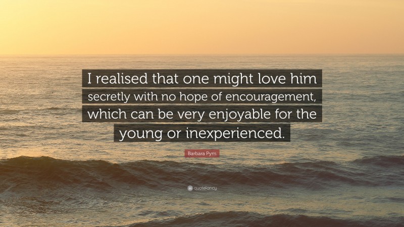 Barbara Pym Quote: “I realised that one might love him secretly with no hope of encouragement, which can be very enjoyable for the young or inexperienced.”