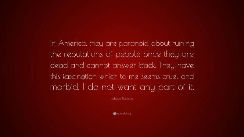 Isabella Rossellini Quote: “In America, they are paranoid about ruining the reputations of people once they are dead and cannot answer back. They have this fascination which to me seems cruel and morbid. I do not want any part of it.”