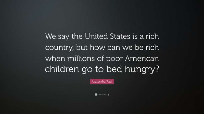 Alexandra Paul Quote: “We say the United States is a rich country, but how can we be rich when millions of poor American children go to bed hungry?”