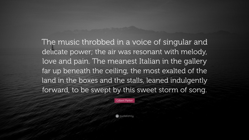 Gilbert Parker Quote: “The music throbbed in a voice of singular and delicate power; the air was resonant with melody, love and pain. The meanest Italian in the gallery far up beneath the ceiling, the most exalted of the land in the boxes and the stalls, leaned indulgently forward, to be swept by this sweet storm of song.”