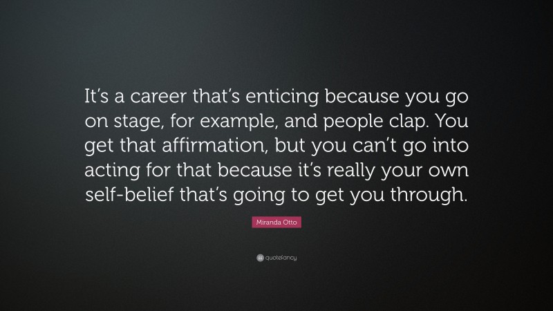 Miranda Otto Quote: “It’s a career that’s enticing because you go on stage, for example, and people clap. You get that affirmation, but you can’t go into acting for that because it’s really your own self-belief that’s going to get you through.”