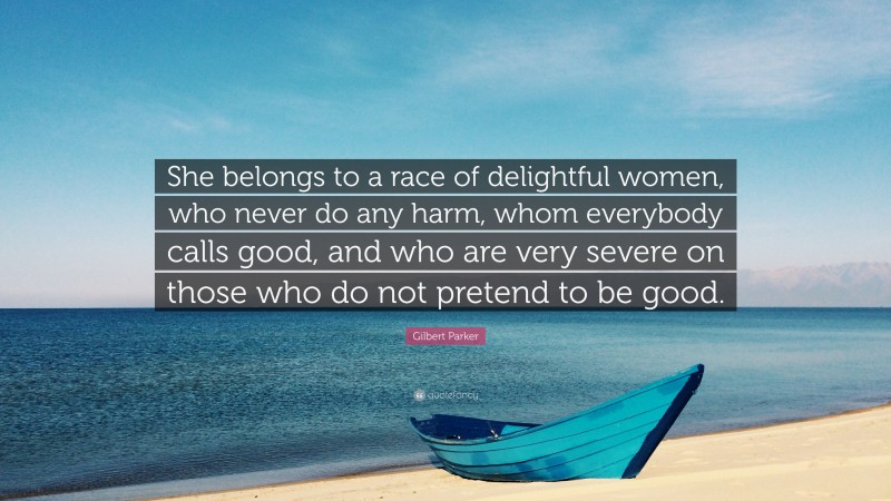 Gilbert Parker Quote: “She belongs to a race of delightful women, who never do any harm, whom everybody calls good, and who are very severe on those who do not pretend to be good.”