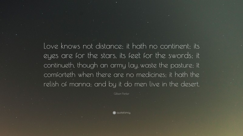Gilbert Parker Quote: “Love knows not distance; it hath no continent; its eyes are for the stars, its feet for the swords; it continueth, though an army lay waste the pasture; it comforteth when there are no medicines; it hath the relish of manna; and by it do men live in the desert.”